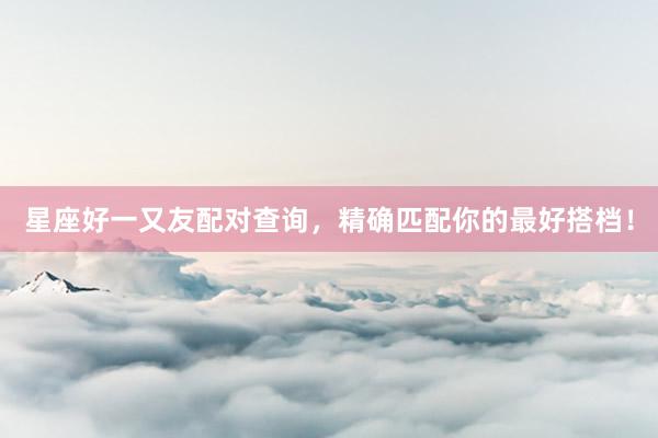星座好一又友配对查询，精确匹配你的最好搭档！