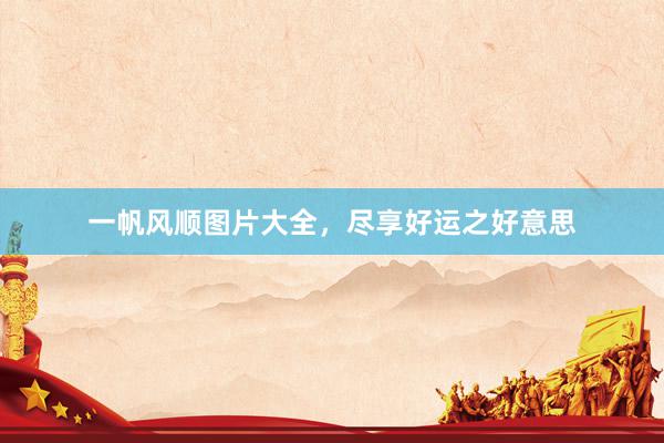 一帆风顺图片大全，尽享好运之好意思